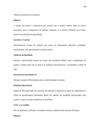 44
Tempo de retorno de investimento
Objetivo
A equipe do projeto é responsável por garantir que o projeto contém todos os passos
necessários para o atingimento do payback esperado, e se possível diminuir esse tempo,
através de aceleração de aprendizado.
Garantia e Controle
Monitoramento mensal da redução dos custos de Manutenção Industrial (retrabalho,
terceirização), com apresentação ao cliente interno.
Melhoria da Qualidade
Durante a apresentação mensal ao cliente dos resultados obtidos com a implantação do
projeto, verificar quais são os pontos de melhoria, documentá-los e acompanhar o plano de
ação.
Descrição da necessidade #3
Entregar equipe de RH preparada para a implementação do projeto
Definição Operacional
Equipe de RH capacitada nos conceitos de Educação Corporativa e capaz de implementar as
trilhas de aprendizagem desenhadas dentro dos padrões de qualidade determinados pelo
projeto, e capaz de propor melhorias, se necessário.
Valor a ser medido
90% de aderência, verificado via auditoria interna, conduzida pelo Gerente de Projeto.
Objetivo
 
