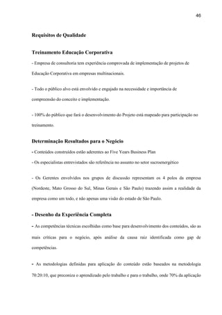 46
Requisitos de Qualidade
Treinamento Educação Corporativa
- Empresa de consultoria tem experiência comprovada de implementação de projetos de
Educação Corporativa em empresas multinacionais.
- Todo o público alvo está envolvido e engajado na necessidade e importância de
compreensão do conceito e implementação.
- 100% do público que fará o desenvolvimento do Projeto está mapeado para participação no
treinamento.
Determinação Resultados para o Negócio
- Conteúdos construídos estão aderentes ao Five Years Business Plan
- Os especialistas entrevistados são referência no assunto no setor sucroenergético
- Os Gerentes envolvidos nos grupos de discussão representam os 4 polos da empresa
(Nordeste, Mato Grosso do Sul, Minas Gerais e São Paulo) trazendo assim a realidade da
empresa como um todo, e não apenas uma visão do estado de São Paulo.
- Desenho da Experiência Completa
- As competências técnicas escolhidas como base para desenvolvimento dos conteúdos, são as
mais críticas para o negócio, após análise da causa raiz identificada como gap de
competências.
- As metodologias definidas para aplicação do conteúdo estão baseados na metodologia
70:20:10, que preconiza o aprendizado pelo trabalho e para o trabalho, onde 70% da aplicação
 