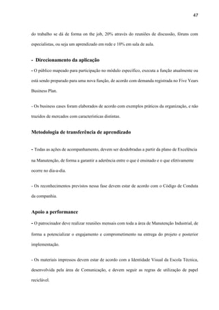 47
do trabalho se dá de forma on the job, 20% através do reuniões de discussão, fóruns com
especialistas, ou seja um aprendizado em rede e 10% em sala de aula.
- Direcionamento da aplicação
- O público mapeado para participação no módulo específico, executa a função atualmente ou
está sendo preparado para uma nova função, de acordo com demanda registrada no Five Years
Business Plan.
- Os business cases foram elaborados de acordo com exemplos práticos da organização, e não
trazidos de mercados com características distintas.
Metodologia de transferência de aprendizado
- Todas as ações de acompanhamento, devem ser desdobradas a partir da plano de Excelência
na Manutenção, de forma a garantir a aderência entre o que é ensinado e o que efetivamente
ocorre no dia-a-dia.
- Os reconhecimentos previstos nessa fase devem estar de acordo com o Código de Conduta
da companhia.
Apoio a performance
- O patrocinador deve realizar reuniões mensais com toda a área de Manutenção Industrial, de
forma a potencializar o engajamento e comprometimento na entrega do projeto e posterior
implementação.
- Os materiais impressos devem estar de acordo com a Identidade Visual da Escola Técnica,
desenvolvida pela área de Comunicação, e devem seguir as regras de utilização de papel
reciclável.
 
