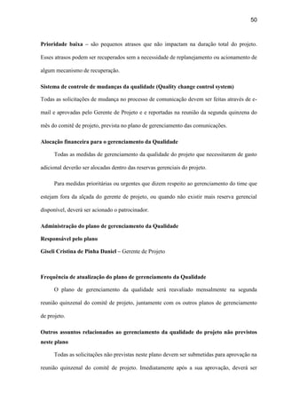50
Prioridade baixa – são pequenos atrasos que não impactam na duração total do projeto.
Esses atrasos podem ser recuperados sem a necessidade de replanejamento ou acionamento de
algum mecanismo de recuperação.
Sistema de controle de mudanças da qualidade (Quality change control system)
Todas as solicitações de mudança no processo de comunicação devem ser feitas através de e-
mail e aprovadas pelo Gerente de Projeto e e reportadas na reunião da segunda quinzena do
mês do comitê de projeto, prevista no plano de gerenciamento das comunicações.
Alocação financeira para o gerenciamento da Qualidade
Todas as medidas de gerenciamento da qualidade do projeto que necessitarem de gasto
adicional deverão ser alocadas dentro das reservas gerenciais do projeto.
Para medidas prioritárias ou urgentes que dizem respeito ao gerenciamento do time que
estejam fora da alçada do gerente de projeto, ou quando não existir mais reserva gerencial
disponível, deverá ser acionado o patrocinador.
Administração do plano de gerenciamento da Qualidade
Responsável pelo plano
Giseli Cristina de Pinha Daniel – Gerente de Projeto
Frequência de atualização do plano de gerenciamento da Qualidade
O plano de gerenciamento da qualidade será reavaliado mensalmente na segunda
reunião quinzenal do comitê de projeto, juntamente com os outros planos de gerenciamento
de projeto.
Outros assuntos relacionados ao gerenciamento da qualidade do projeto não previstos
neste plano
Todas as solicitações não previstas neste plano devem ser submetidas para aprovação na
reunião quinzenal do comitê de projeto. Imediatamente após a sua aprovação, deverá ser
 