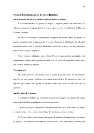 54
Plano de Gerenciamento de Recursos Humanos
Novos Recursos, re-alocação e substituição dos membros do time
É de responsabilidade do gerente de projeto o empenho pessoal na permanência de
todos os integrantes da equipe durante o projeto e por isso será o coordenador do Plano de
Recursos Humanos.
No caso de re-alocação do profissional integrante do projeto, caberá ao gerente de
projeto, juntamente com o departamento de recursos humanos, a identificação do substituto
em comum acordo com as diretrizes do projeto e as funções a serem exercidas, cabendo a
palavra final ao gerente do projeto.
Novos recursos solicitados para o time devem ser previamente autorizados pelo
patrocinador e serão arcados integralmente pelas reservas gerenciais do projeto, mesmo sendo
eles recursos internos da empresa.
Treinamento
Não estão previstos treinamentos para a equipe de projeto além dos treinamentos
descritos no seu escopo. Qualquer necessidade extraordinária de treinamento deve ser
aprovada previamente pelo gerente de projeto, tendo seus custos alocados nas reservas
gerenciais.
Avaliação de Resultados
O resultado do trabalho da equipe será avaliado mensalmente pelo gerente de projeto
em reunião individual com cada membro do time do projeto.
O gerente de projeto será também avaliado mensalmente pelo patrocinador do projeto
da mesma forma e com a mesma metodologia dos membros do time do projeto.
Ao fim do projeto será realizada uma reunião de avaliação de cada um dos integrantes
do projeto, e seu resultado será compilado e enviado para a área de Recursos Humanos para
 