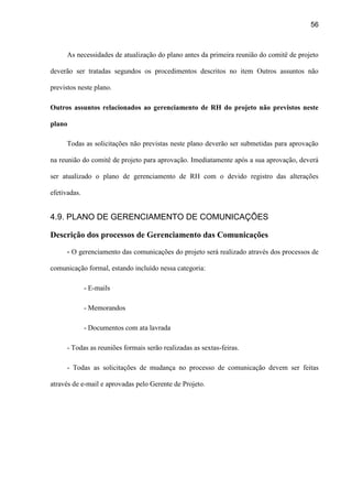 56
As necessidades de atualização do plano antes da primeira reunião do comitê de projeto
deverão ser tratadas segundos os procedimentos descritos no item Outros assuntos não
previstos neste plano.
Outros assuntos relacionados ao gerenciamento de RH do projeto não previstos neste
plano
Todas as solicitações não previstas neste plano deverão ser submetidas para aprovação
na reunião do comitê de projeto para aprovação. Imediatamente após a sua aprovação, deverá
ser atualizado o plano de gerenciamento de RH com o devido registro das alterações
efetivadas.
4.9. PLANO DE GERENCIAMENTO DE COMUNICAÇÕES
Descrição dos processos de Gerenciamento das Comunicações
- O gerenciamento das comunicações do projeto será realizado através dos processos de
comunicação formal, estando incluído nessa categoria:
- E-mails
- Memorandos
- Documentos com ata lavrada
- Todas as reuniões formais serão realizadas as sextas-feiras.
- Todas as solicitações de mudança no processo de comunicação devem ser feitas
através de e-mail e aprovadas pelo Gerente de Projeto.
 