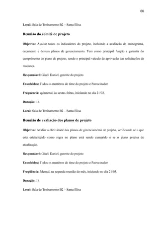 66
Local: Sala de Treinamento B2 – Santa Elisa
Reunião do comitê de projeto
Objetivo: Avaliar todos os indicadores do projeto, incluindo a avaliação do cronograma,
orçamento e demais planos de gerenciamento. Tem como principal função a garantia do
cumprimento do plano do projeto, sendo o principal veículo de aprovação das solicitações de
mudança.
Responsável: Giseli Daniel, gerente do projeto
Envolvidos: Todos os membros do time do projeto e Patrocinador
Frequencia: quinzenal, às sextas-feiras, iniciando no dia 21/02.
Duração: 1h
Local: Sala de Treinamento B2 – Santa Elisa
Reunião de avaliação dos planos de projeto
Objetivo: Avaliar a efetividade dos planos de gerenciamento de projeto, verificando se o que
está estabelecido como regra no plano está sendo cumprido e se o plano precisa de
atualização.
Responsável: Giseli Daniel, gerente do projeto
Envolvidos: Todos os membros do time do projeto e Patrocinador
Freqüência: Mensal, na segunda reunião do mês, iniciando no dia 21/03.
Duração: 1h
Local: Sala de Treinamento B2 – Santa Elisa
 