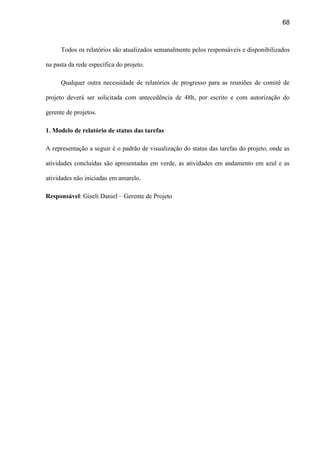 68
Todos os relatórios são atualizados semanalmente pelos responsáveis e disponibilizados
na pasta da rede específica do projeto.
Qualquer outra necessidade de relatórios de progresso para as reuniões de comitê de
projeto deverá ser solicitada com antecedência de 48h, por escrito e com autorização do
gerente de projetos.
1. Modelo de relatório de status das tarefas
A representação a seguir é o padrão de visualização do status das tarefas do projeto, onde as
atividades concluídas são apresentadas em verde, as atividades em andamento em azul e as
atividades não iniciadas em amarelo.
Responsável: Giseli Daniel – Gerente de Projeto
 