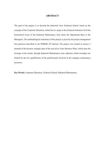 ABSTRACT
The goal of the project is to develop the Industrial Area Technical School, based on the
concepts of the Corporate Education, which has its scope in the technical formation of all the
hierarchical levels of the Industrial Maintenance Area (from the Operational Base to the
Managers). The methodological sustenance of this project is given by the project management
best practices described in the PMBOK (4th
edition). The project was created to answer a
demand of the business strategic plan of the area (Five Years Business Plan), which aims the
leverage of the results, through Industrial Maintenance costs reduction which nowadays are
limited by the low qualification of the professionals involved in the company maintenance
processes.
Key Words: Corporate Education, Technical School, Industrial Maintenance
 