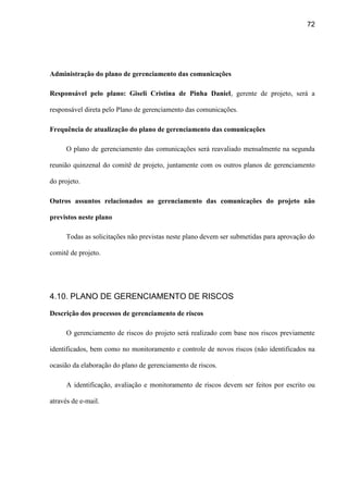 72
Administração do plano de gerenciamento das comunicações
Responsável pelo plano: Giseli Cristina de Pinha Daniel, gerente de projeto, será a
responsável direta pelo Plano de gerenciamento das comunicações.
Frequência de atualização do plano de gerenciamento das comunicações
O plano de gerenciamento das comunicações será reavaliado mensalmente na segunda
reunião quinzenal do comitê de projeto, juntamente com os outros planos de gerenciamento
do projeto.
Outros assuntos relacionados ao gerenciamento das comunicações do projeto não
previstos neste plano
Todas as solicitações não previstas neste plano devem ser submetidas para aprovação do
comitê de projeto.
4.10. PLANO DE GERENCIAMENTO DE RISCOS
Descrição dos processos de gerenciamento de riscos
O gerenciamento de riscos do projeto será realizado com base nos riscos previamente
identificados, bem como no monitoramento e controle de novos riscos (não identificados na
ocasião da elaboração do plano de gerenciamento de riscos.
A identificação, avaliação e monitoramento de riscos devem ser feitos por escrito ou
através de e-mail.
 
