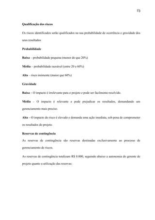 73
Qualificação dos riscos
Os riscos identificados serão qualificados na sua probabilidade de ocorrência e gravidade dos
seus resultados
Probabilidade
Baixa – probabilidade pequena (menor do que 20%)
Média – probabilidade razoável (entre 20 e 60%)
Alta – risco imimente (maior que 60%)
Gravidade
Baixa – O impacto é irrelevante para o projeto e pode ser facilmente resolvido.
Média – O impacto é relevante e pode prejudicar os resultados, demandando um
gerenciamento mais preciso.
Alta – O impacto do risco é elevado e demanda uma ação imediata, sob pena de comprometer
os resultados do projeto.
Reservas de contingência
As reservas de contingência são reservas destinadas exclusivamente ao processo de
gerenciamento de riscos.
As reservas de contingência totalizam R$ 8.000, seguindo abaixo a autonomia do gerente de
projeto quanto a utilização das reservas:
 