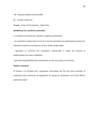 79
16h – Business Partners da área de RH
8h – Gerentes Industriais
i-Local – Centro de Treinamento – Santa Elisa
Qualificação da consultoria contratada
A consultoria contratada deve atender as seguintes qualificações:
- ter experiência comprovada de mais de 5 anos de experiência em implantação de projetos de
Educação Corporativa em empresas de alta e média complexidade
- apresentar os currículos dos consultores, evidenciando o escopo dos projetos já
implementados em outras companhias
- apresentar disponibilidade para treinamentos aos fins de semana, se necessário
Modelo contratual
O contrato a ser firmado com o proponente selecionado será fixo por turma realizada. O
responsável pela autorização de pagamentos de entrega de treinamento será Giseli Daniel,
gerente de projeto.
 