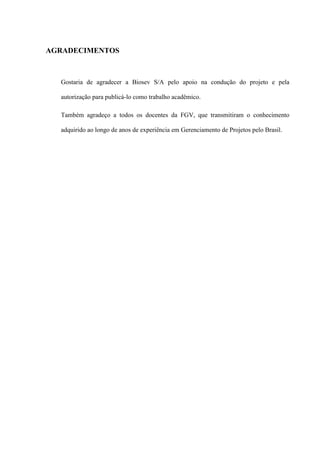 AGRADECIMENTOS
Gostaria de agradecer a Biosev S/A pelo apoio na condução do projeto e pela
autorização para publicá-lo como trabalho acadêmico.
Também agradeço a todos os docentes da FGV, que transmitiram o conhecimento
adquirido ao longo de anos de experiência em Gerenciamento de Projetos pelo Brasil.
 