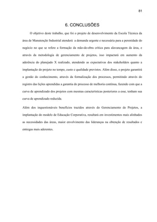 81
6. CONCLUSÕES
O objetivo deste trabalho, que foi o projeto de desenvolvimento da Escola Técnica da
área de Manutenção Industrial atenderá a demanda urgente e necessária para a perenidade do
negócio no que se refere a formação da mão-de-obra crítica para alavancagem da área, e
através da metodologia de gerenciamento de projetos, isso impactará em aumento da
aderência do planejado X realizado, atendendo as expectativas dos stakeholders quanto a
implantação do projeto no tempo, custo e qualidade previstos. Além disso, o projeto garantirá
a gestão do conhecimento, através da formalização dos processos, permitindo através do
registro das lições aprendidas a garantia do processo de melhoria contínua, fazendo com que a
curva de aprendizado dos projetos com mesmas características posteriores a esse, tenham sua
curva de aprendizado reduzida.
Além dos inquestionáveis benefícios trazidos através do Gerenciamento de Projetos, a
implantação do modelo de Educação Corporativa, resultará em investimentos mais alinhados
as necessidades das áreas, maior envolvimento das lideranças na obtenção de resultados e
entregas mais aderentes.
 