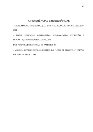 82
7. REFERÊNCIAS BIBLIOGRÁFICAS
- EBOLI, MARISA. UMA REVOLUÇÃO INVISÍVEL. HARVARD BUSINESS REVIEW,
2012
- EBOLI, EDUCAÇÃO CORPORATIVA: FUNDAMENTOS, EVOLUÇÃO E
IMPLANTAÇÃO DE PROJETOS. ATLAS, 2010
PWC PESQUISA DE RETENÇÃO DE TALENTOS 2011
- VARGAS, RICARDO. MANUAL PRÁTICO DO PLANO DE PROJETO. 4ª EDIÇÃO.
EDITORA BRASPORT, 2009
 
