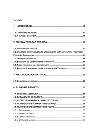 Sumário
1. INTRODUÇÃO............................................................................................ 12
1.1.CONSIDERAÇÕES INICIAIS .................................................................................................12
1.2. A EMPRESA BIOSEV S/A..................................................................................................15
2. FUNDAMENTAÇÃO TEÓRICA................................................................ 17
2.1. CONSIDERAÇÕES INICIAIS ................................................................................................17
2.2. UTILIZAÇÃO DA METODOLOGIA DE GRENCIAMENTO DE PROJETOS PARA PROJETOS DE
EDUCAÇÃO CORPORATIVA ......................................................................................................17
2.3. DEFINIÇÃO DE PROJETO ...................................................................................................18
2.4. BENEFÍCIOS DO GERENCIAMENTO DE PROJETOS ...........................................................18
2.5. FASES DO CICLO DE VIDA DE UM PROJETO ......................................................................18
2.6. ÁREAS DE CONHECIMENTO DO GERENCIAMENTO DE PROJETOS...................................19
3. METODOLOGIA CIENTÍFICA................................................................... 22
3.1. CONSIDERAÇÕES INICIAIS ................................................................................................22
4. PLANO DE PROJETO ............................................................................... 25
4.1. TERMO DE ABERTURA ..............................................................................................25
4.2. DECLARAÇÃO DE ESCOPO......................................................................................27
4.3. ESTRUTURA ANALÍTICA DO PROJETO (EAP).....................................................29
4.4. PLANO DE GERENCIAMENTO DE ESCOPO .........................................................31
4.5. PLANO DE GERENCIAMENTO DE TEMPO ............................................................33
4.5.1. CRONOGRAMA ...............................................................................................................33
4.5.2. GRÁFICO DE GANTT.......................................................................................................34
4.5.3. LISTA DE RECURSOS .....................................................................................................34
4.5.4. GRÁFICO DE MARCOS ...................................................................................................36
 