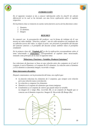 INTRODUCCIÓN

En el siguiente resumen se da a conocer información sobre la clase#1 de cálculo
diferencial en la cual se ha iniciado con una breve explicación sobre el capítulo
respectivo.
En la primera clase se tomaron en cuenta varios factores acerca de las funciones como:
       1. Dominio.
       2. Co-dominio.
       3. Imagen.

                                      RESUMEN

Se comenzó con la presentación del profesor, con la forma de trabajar de él, nos
mostró un video titulado “Oración a mismo”, uno de cada miembros de estudiante dio
su reflexión acerca del video, se eligió el asiste, nos presentó el portafolio del docente
del semestre anterior y el portafolio del docente actual, también vimos el portafolio
estudiantil.
En la primera clase del “Capitulo #1” se dio la explicación correspondiente sobre el
tema relacionado a “Funciones” correspondiente al capítulo antes mencionado,
tomando como principio de la clase el siguiente tema:

              “Relaciones, Funciones - Variables, Producto Cartesiano”

Las relaciones de funciones se basa en una relación entre dos conjuntos en el cual el
conjunto A será el Dominio y el conjunto B el Co-dominio. La relación entre el dominio
y el Co-dominio se denomina imagen, recorrido o rango.

Datos interesantes discutidos:

Después comenzamos con la presentación del tema, nos explicó que:

       La función relaciona los elementos de 2 conjuntos, que siempre será relación
        pero una relación nunca será función.
       La relación es comparar los elementos.
       Dominio es el conjunto de elementos que tienen imágenes
       Condominio es el conjunto de valores que puede tomar la variable
        La imagen (I) o rango (Ra), recorrido (R), es un conjunto de llegada que se
        conecta con el dominio respectivo. Imagen (I) Recorrido (R) Rango (Ra)
                         A                            B


                          -4                             1
                          -3
                          -2                             0
                          -1
        Dominio                                          4         Condominio
                           0
                           1                            25
                           2
                           3                            16
                           4
                                                         9                             20
 