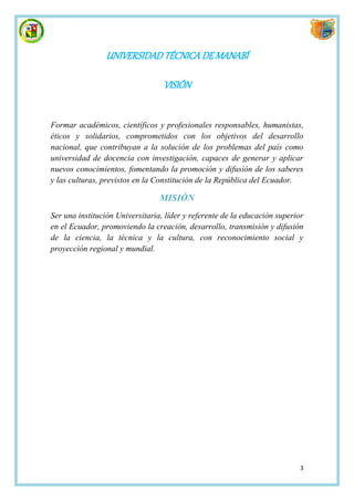 UNIVERSIDAD TÉCNICA DE MANABÍ

                                  VISIÓN


Formar académicos, científicos y profesionales responsables, humanistas,
éticos y solidarios, comprometidos con los objetivos del desarrollo
nacional, que contribuyan a la solución de los problemas del país como
universidad de docencia con investigación, capaces de generar y aplicar
nuevos conocimientos, fomentando la promoción y difusión de los saberes
y las culturas, previstos en la Constitución de la República del Ecuador.

                                 MISIÓN
Ser una institución Universitaria, líder y referente de la educación superior
en el Ecuador, promoviendo la creación, desarrollo, transmisión y difusión
de la ciencia, la técnica y la cultura, con reconocimiento social y
proyección regional y mundial.




                                                                            3
 