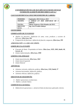 UNIVERSIDAD TÉCNICA DE MANABÍ-FACULTAD DE CIENCIAS
            INFORMÁTICAS-DISEÑ0 MICROCURRICULAR No 4

CALCULO DIFERENCIAL SEGUNDO SEMESTRE DE CARRERA

          PERIODO:           Septiembre 2012-Febrero 2013
          TIEMPO:            4 HORAS EN DOS JORNADAS DE 2
                             HORAS
       FECHA:                Martes 16-jueves 30 de Octubre del 2012.
       DOCENTE               Ing. José Cevallos Salazar
       GUIA:
CONTENIDOS:

COMBINACIÓN DE FUNCIONES:

      Algebra de funciones: Definición de suma, resta, producto y cociente de
       funciones, Silva Laso, 994
      Composición de funciones: definición de función compuesta, Silva Laso, 999

APROXIMACIÓN A LA IDEA DE LÍMITE.
LIMITE DE UNA FUNCIÓN

      Concepto de límite: Propiedades de límites, Silva Laso, 1029, 1069, Smith, 68,
       Larson, 46
      Límites indeterminados, Silva Laso, 1090

LIMITES UNILATERALES

      Límite lateral derecho, Silva Laso, 1041
      Límite lateral izquierdo
      Límite bilateral

ASÍNTOTAS:

      Asíntotas verticales, definición, gráficas, Silva Laso, 1102, Smith, 97
      Asíntotas horizontales, definición, gráficas.
      Asíntotas oblicuas, definición, gráficas.

OBJETIVOS DE DESEMPEÑO:

      Definir operaciones con funciones.
      Definir y calcular límites.

COMPETENCIA GENERAL:

      Definición de operaciones y cálculo de límite de funciones aplicando criterios




                                                                                    36
 
