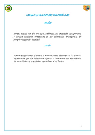 FACULTAD DE CIENCIAS INFORMÁTICAS

                                 VISIÓN


Ser una unidad con alto prestigio académico, con eficiencia, transparencia
y calidad educativa, organizada en sus actividades, protagonista del
progreso regional y nacional.

                                 MISIÓN


Formar profesionales eficientes e innovadores en el campo de las ciencias
informáticas, que con honestidad, equidad y solidaridad, den respuestas a
las necesidades de la sociedad elevando su nivel de vida.




                                                                         4
 