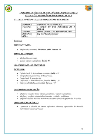 UNIVERSIDAD TÉCNICA DE MANABÍ-FACULTAD DE CIENCIAS
            INFORMÁTICAS-DISEÑ0 MICROCURRICULAR No 5

CALCULO DIFERENCIAL SEGUNDO SEMETRE DE CARRERA

            PERIODO:         Septiembre 2012-Febrero 2013
            TIEMPO:          4 HORAS EN DOS JORNADAS DE 2
                             HORAS
            FECHA:           Martes 1-jueves 15 de Noviembre del 2012.
            DOCENTE          Ing. José Cevallos Salazar
            GUIA:

Contenido

LIMITE INFINITO:

      Definición, teoremas, Silva Laso, 1090, Larson, 48

LIMTE AL INFINITO:

      Definición, teoremas.
      Limite infinito y al infinito, Smith, 95

APLICACIÓN DE LAS DERIVADAS

DERIVADA:

      Definición de la derivada en un punto, Smith, 135
      Interpretación geométrica de la derivada.
      La derivada de una función
      Gráfica de la derivada de una función, Smith, 139
      Diferenciabilidad y continuidad. Larson, 112


OBJETIVO DE DESEMPEÑO

      Definir y calcular límite infinito, al infinito e infinito y al infinito.
      Definir y graficar asíntotas horizontales, verticales y oblicuas.
      Definir todos los modelos matemáticos sobre derivadas aprendidos en clases.

COMPETENCIA GENERAL:

      Definición y cálculo de límites aplicando criterios, aplicación de modelos
       matemáticos de las derivadas.




                                                                                     43
 