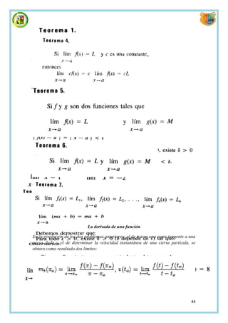 La derivada de una función

En la resolución de los dos problemas anteriores: el de trazar una recta tangente a una
curva dada y el de determinar la velocidad instantánea de una cierta partícula, se
obtuvo como resultado dos límites:




                                                                                    44
 