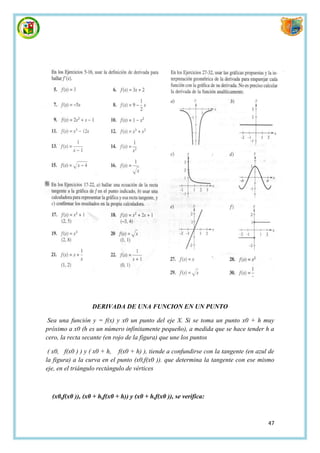 DERIVADA DE UNA FUNCION EN UN PUNTO

 Sea una función y = f(x) y x0 un punto del eje X. Si se toma un punto x0 + h muy
próximo a x0 (h es un número infinitamente pequeño), a medida que se hace tender h a
cero, la recta secante (en rojo de la figura) que une los puntos

 ( x0, f(x0 ) ) y ( x0 + h, f(x0 + h) ), tiende a confundirse con la tangente (en azul de
la figura) a la curva en el punto (x0,f(x0 )). que determina la tangente con ese mismo
eje, en el triángulo rectángulo de vértices



  (x0,f(x0 )), (x0 + h,f(x0 + h)) y (x0 + h,f(x0 )), se verifica:



                                                                                      47
 