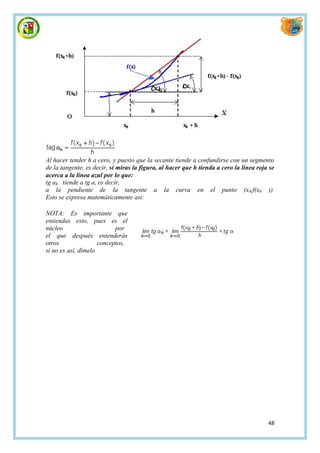 Al hacer tender h a cero, y puesto que la secante tiende a confundirse con un segmento
de la tangente, es decir, si miras la figura, al hacer que h tienda a cero la línea roja se
acerca a la línea azul por lo que:
tg ah tiende a tg a, es decir,
a la pendiente de la tangente a la curva en el punto (x0,f(x0 )).
Esto se expresa matemáticamente así:

NOTA: Es importante que
entiendas esto, pues es el
núcleo                     por
el que después entenderás
otros                conceptos,
si no es así, dímelo




                                                                                        48
 