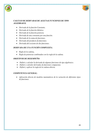 CALCULO DE DERIVADAS DE ALGUNAS FUNCIONES DE TIPO
ALGEBRAICO.

     Derivada de la función Constante,
     Derivada de la función Idéntica.
     Derivada de la función potencia.
     Derivada de una constante por una función.
     Derivada de la suma de funciones.
     Derivada del producto de funciones.
     Derivada del cociente de dos funciones.

DERIVADA DE UNA FUNCIÓN COMPUESTA.

     Regla de la cadena,
     Regla de potencias combinadas con la regla de la cadena.

OBJETIVOS DE DESEMPEÑO:

     Definir y calcular la derivada de algunas funciones de tipo algebraico.
     Definir y calcular derivadas de funciones compuestas.
     Definir y aplicar la regla de la cadena abierta.


COMPETENCIA GENERAL:

     Aplicación directa de modelos matemáticos de la variación de diferentes tipos
      de funciones.




                                                                                49
 