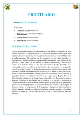 PRONTUARIO
 INFORMACIÓN GENERAL

   Programa
      Codificación del curso: Segundo “A”

      Título del curso: CÁLCULO DIFERENCIAL

      Horas de crédito: cuatro (4) créditos

      Horas contacto: 64 horas, II semestre



DESCRIPCIÓN DEL CURSO

La ciencia Matemáticas es un área del conocimiento que colabora al desarrollo de otras
ciencias, marcando su importancia para la solución de problemas dentro de un nivel
científico. Estas son las razones por la que la carrera incorpora el Cálculo Diferencial a
la malla curricular. El propósito de la asignatura en sus cuatro capítulos, es
conceptualizar lineamiento teóricos metodológicos al estudiante, en el análisis de las
funciones y hace énfasis en sus gráficas, la forma de combinarlas y clasificarlas de
acuerdo a los números reales y a los tipos de funciones, la idea de límites y su
continuidad permiten describir el comportamiento de una función con propiedades
específicas, se hace énfasis en desarrollar destrezas para calcular límites por métodos
algebraicos o trigonométricos y mediante reglas básicas, la noción de la derivada en esta
unidad el estudiante aprenderá a calcular la derivada inicialmente con su definición, y
luego hace énfasis con modelos matemáticos que surgen de las Reglas Básicas de
Derivación, las Aplicaciones de las derivadas, hace énfasis en determinar los Valores
Máximos y Mínimos de una función que se requieren en la práctica en problemas de
Optimización donde se pide determinar el modo óptimo de llevar a cabo un determinado
proceso. Así mismo proporciona al estudiante información adicional y precisa para el
Trazo de Curvas. La programación de la asignatura concluye con la introducción de
Diferenciales para aplicarlas en la Integral indefinida, teniendo como apoyo el software
matemático Matlab y Derive-6, para incentivarlos en la construcción de pequeños
Software.




                                                                                        5
 