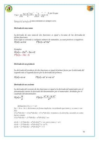 f(a + h) - f(a) = C - C = 0, por lo que


Luego la derivada de una constante es siempre cero.


Derivada de una suma


La derivada de una suma de dos funciones es igual a la suma de las derivadas de
dichas funciones.
Esta regla se extiende a cualquier número de sumandos, ya sean positivos o negativos.



Ejemplos




Derivada de un producto


La derivada del producto de dos funciones es igual al primer factor por la derivada del
segundo más el segundo factor por la derivada del primero.




Derivada de un cociente

La derivada del cociente de dos funciones es igual a la derivada del numerador por el
denominador menos la derivada del denominador por el numerador, divididas por el
cuadrado del denominador.




     Apliquemos ln a: y = u/v
lny = ln u - ln v; derivemos en forma implícita, recordando que tanto y, u como v son
f(x):
(1/y)*(dy/dx) = (1/u)*(du/dx) - (1/v)*(dv/dx); restamos a la derecha, sacando uv como
factor común:
(1/y)*(dy/dx) = [v*(du/dx) - u*(dv/dx)] / uv;

dy/dx = [v*(du/dx) - u*(dv/dx)]* y / uv; pero como y= u/v:
dy/dx = [v*(du/dx) - u*(dv/dx)]* u / uv*v;
dy/dx = [v*(du/dx) - u*(dv/dx)]* / v^2

                                                                                     51
 