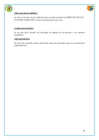 ¿Qué cosas fueron difíciles?

La clase se me hizo un poco difícil porque no podía entender las DERIVADA DE UNA
FUNCIÓN COMPUESTA. Ya que son temas que no he visto



¿Cuáles fueron fáciles?

Se me hizo fácil entender las derivadas de lagunas de la funcione y sus modelos
matemático

¿Qué aprendí hoy?

En esta clase aprendí a poder desarrollar temas de derivadas como son sus funciones
trigonométricas.




                                                                                53
 