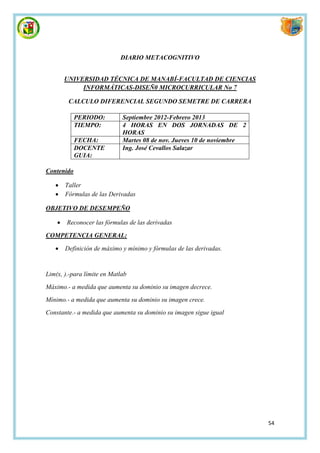 DIARIO METACOGNITIVO


        UNIVERSIDAD TÉCNICA DE MANABÍ-FACULTAD DE CIENCIAS
             INFORMÁTICAS-DISEÑ0 MICROCURRICULAR No 7

         CALCULO DIFERENCIAL SEGUNDO SEMETRE DE CARRERA

            PERIODO:         Septiembre 2012-Febrero 2013
            TIEMPO:          4 HORAS EN DOS JORNADAS DE 2
                             HORAS
            FECHA:           Martes 08 de nov. Jueves 10 de noviembre
            DOCENTE          Ing. José Cevallos Salazar
            GUIA:

Contenido

       Taller
       Fórmulas de las Derivadas

OBJETIVO DE DESEMPEÑO

       Reconocer las fórmulas de las derivadas

COMPETENCIA GENERAL:

       Definición de máximo y mínimo y fórmulas de las derivadas.


Lim(x, ).-para límite en Matlab
Máximo.- a medida que aumenta su dominio su imagen decrece.
Mínimo.- a medida que aumenta su dominio su imagen crece.
Constante.- a medida que aumenta su dominio su imagen sigue igual




                                                                        54
 