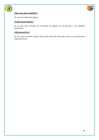 ¿Qué cosas fueron difíciles?

No encontré dificultad alguna.

¿Cuáles fueron fáciles?

Se me hizo fácil entender las derivadas de lagunas de la funcione y sus modelos
matemático

¿Qué aprendí hoy?

En esta clase aprendí a poder desarrollar temas de derivadas como son sus funciones
trigonométricas.




                                                                                59
 