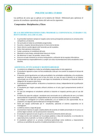 POLITICAS DEL CURSO

Las políticas de curso que se aplican en la materia de Cálculo Diferencial para optimizar el
proceso de enseñanza–aprendizaje dentro del aula son los siguientes:

Compromisos Disciplinarios y Éticos



DE LAS RECOMENDACIONES PARA MEJORAR LA CONVIVENCIA, CUIDADO Y EL
BUEN USO DEL AULA DE CLASE.

   Es primordial mantener siempre el respeto como norma principal de convivencia en armonía entre
    compañeros y el docente.
   Ser puntuales en todas las actividades programadas.
   Escuchar y respetar democráticamente el criterio de los demás.
   Hacer silencio cuando alguien esté haciendo uso de la palabra.
   Evitar interrupciones innecesarias.
   Cuidar y preservar el inmobiliario del aula.
   Mantener el aula limpia, evitando botar basura en el piso
   No deteriorar ni rayar, las paredes, mesas y sillas.
   Procurar en todo momento la correcta manipulación y utilización de los equipos informáticos.
   Comprometernos responsablemente a cumplir con estas recomendaciones tanto estudiantes como
    docente.


ASISTENCIA, PUNTUALIDAD Y RESPONSABILIDAD
   La asistencia es obligatoria a todas las actividades programadas en esta asignatura.
   El estudiante ingresará a clase a la hora establecida y solo por una ocasión se aceptará el retraso de
    10 minutos.
   El docente asistirá igualmente con toda puntualidad a las actividades establecidas y los estudiantes
    esperarán 10 minutos después de la hora de inicio, en caso de que el docente no se hubiera
    comunicado con el líder del curso en este lapso los estudiantes se retirarán y el docente tiene la
    obligación de recuperar estas horas.
   El estudiante deberá justificar al docente su inasistencia o atraso, independiente de la justificación
    reglamentaria.
   El estudiante por ningún concepto utilizará celulares en el aula, igual comportamiento tendrá el
    docente.
   En caso de emergencia el estudiante solicitará al docente el respecto permiso para el uso del
    celular.
   El intento de copia de cualquier estudiante será sancionado con la calificación de cero y no habrá
    oportunidad de recuperación, independiente de las sanciones establecidas por la universidad.
   Los trabajos se entregarán en la fecha establecida y no se recibirá en otra oportunidad. No se
    aceptarán una segunda oportunidad para la entrega de trabajo.
   Serán por equipo conformado por 4 estudiantes, aplicando el sistema cooperativo en la
    investigación.
   La defensa estará a cargo del grupo.
   Se presentará impreso en papel, carpeta plástica de acuerdo al modelo presentado en el curso y un
    archivo lógico-caratula con las precauciones necesarias.
   El estudiante ingresará al aula sin gorra y no consumirá alimentos dentro del aula.
   El trabajo escrito será realizado con las propias palabras e ideas del estudiante, si se descubre la
    copia textual de un párrafo o un texto se calificará con cero.
   El estudiante aplicará en su proceso enseñanza-aprendizaje como evidencia y mejoramiento
    continuo un portafolio de acuerdo al modelo presentado en el curso.


                                                                                                        6
 