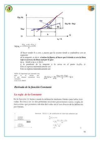 Al hacer tender h a cero, y puesto que la secante tiende a confundirse con un
         segmento
         de la tangente, es decir, si miras la figura, al hacer que h tienda a cero la línea
         roja se acerca a la línea azul por lo que:
         tg ah tiende a tg a, es decir,
         a la pendiente de la tangente a la curva en el punto (x0,f(x0 )).
         Esto se expresa matemáticamente así:
         Esto se expresa matemáticamente así:

NOTA: Es importante que entiendas esto,
pues       es      el núcleo      por
el que después entenderás otros
conceptos,
si no es así, dímelo



Derivada de la función Constante




                                                                                         61
 