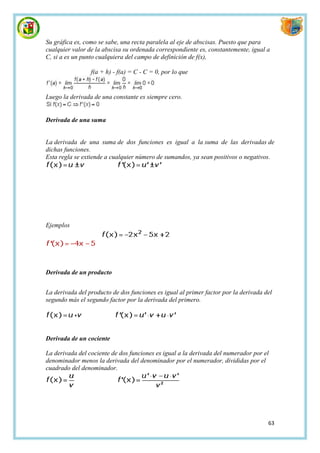 Su gráfica es, como se sabe, una recta paralela al eje de abscisas. Puesto que para
cualquier valor de la abscisa su ordenada correspondiente es, constantemente, igual a
C, si a es un punto cualquiera del campo de definición de f(x),

                 f(a + h) - f(a) = C - C = 0, por lo que


Luego la derivada de una constante es siempre cero.


Derivada de una suma


La derivada de una suma de dos funciones es igual a la suma de las derivadas de
dichas funciones.
Esta regla se extiende a cualquier número de sumandos, ya sean positivos o negativos.




Ejemplos




Derivada de un producto


La derivada del producto de dos funciones es igual al primer factor por la derivada del
segundo más el segundo factor por la derivada del primero.




Derivada de un cociente

La derivada del cociente de dos funciones es igual a la derivada del numerador por el
denominador menos la derivada del denominador por el numerador, divididas por el
cuadrado del denominador.




                                                                                     63
 