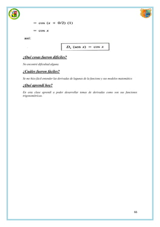 ¿Qué cosas fueron difíciles?
No encontré dificultad alguna.

¿Cuáles fueron fáciles?
Se me hizo fácil entender las derivadas de lagunas de la funcione y sus modelos matemático

¿Qué aprendí hoy?
En esta clase aprendí a poder desarrollar temas de derivadas como son sus funciones
trigonométricas.




                                                                                             66
 