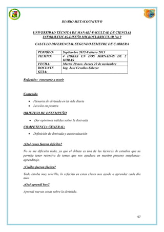 DIARIO METACOGNITIVO


        UNIVERSIDAD TÉCNICA DE MANABÍ-FACULTAD DE CIENCIAS
             INFORMÁTICAS-DISEÑ0 MICROCURRICULAR No 9

         CALCULO DIFERENCIAL SEGUNDO SEMETRE DE CARRERA

            PERIODO:           Septiembre 2012-Febrero 2013
            TIEMPO:            4 HORAS EN DOS JORNADAS DE 2
                               HORAS
            FECHA:             Martes 20 nov. Jueves 22 de noviembre
            DOCENTE            Ing. José Cevallos Salazar
            GUIA:

Reflexión: renovarse a morir



Contenido

       Plenaria de derivada en la vida diaria
       Lección en pizarra

OBJETIVO DE DESEMPEÑO

       Dar opiniones validas sobre la derivada

COMPETENCIA GENERAL:

       Definición de derivada y autoevaluación


¿Qué cosas fueron difíciles?

No se me dificulto nada, ya que el debate es una de las técnicas de estudios que ns
permite tener retentiva de temas que nos ayudara en nuestro proceso enseñanza-
aprendizaje.

¿Cuáles fueron fáciles?

Todo estaba muy sencillo, lo referido en estas clases nos ayuda a aprender cada día
más.

¿Qué aprendí hoy?

Aprendí nuevas cosas sobre la derivada.




                                                                                67
 