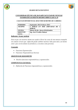 DIARIO METACOGNITIVO


        UNIVERSIDAD TÉCNICA DE MANABÍ-FACULTAD DE CIENCIAS
            INFORMÁTICAS-DISEÑ0 MICROCURRICULAR No 10

         CALCULO DIFERENCIAL SEGUNDO SEMETRE DE CARRERA

            PERIODO:         Septiembre 2012-Febrero 2013
            TIEMPO:          4 HORAS EN DOS JORNADAS DE 2
                             HORAS
          FECHA:             Martes 04 dic. Jueves 06 diciembre
          DOCENTE            Ing. José Cevallos Salazar
          GUIA:
Reflexión: La paz perfecta

Esta en paz con nosotros mismo nos ayuda a llevar las cosas de una manera tranquila
sin cometer errores que algún día puede cambiar nuestras vidas para mal y así mismo
estar e paz con los demás nos fortaleces y crecemos como personas.

Contenido

       Funciones Exponenciales
       Funciones Trigonométricas Inversas

OBJETIVO DE DESEMPEÑO

       Resolver funciones trigonométricas y exponenciales.

COMPETENCIA GENERAL:

       Definición de Funciones trigonométricas y exponenciales.




                                                                                68
 