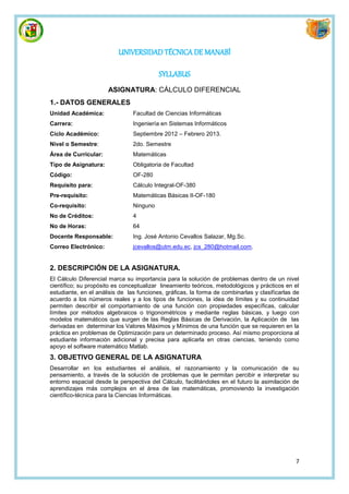 UNIVERSIDAD TÉCNICA DE MANABÍ

                                          SYLLABUS
                      ASIGNATURA: CÁLCULO DIFERENCIAL
1.- DATOS GENERALES
Unidad Académica:               Facultad de Ciencias Informáticas
Carrera:                        Ingeniería en Sistemas Informáticos
Ciclo Académico:                Septiembre 2012 – Febrero 2013.
Nivel o Semestre:               2do. Semestre
Área de Curricular:             Matemáticas
Tipo de Asignatura:             Obligatoria de Facultad
Código:                         OF-280
Requisito para:                 Cálculo Integral-OF-380
Pre-requisito:                  Matemáticas Básicas II-OF-180
Co-requisito:                   Ninguno
No de Créditos:                 4
No de Horas:                    64
Docente Responsable:            Ing. José Antonio Cevallos Salazar, Mg.Sc.
Correo Electrónico:             jcevallos@utm.edu.ec, jcs_280@hotmail.com.


2. DESCRIPCIÓN DE LA ASIGNATURA.
El Cálculo Diferencial marca su importancia para la solución de problemas dentro de un nivel
científico; su propósito es conceptualizar lineamiento teóricos, metodológicos y prácticos en el
estudiante, en el análisis de las funciones, gráficas, la forma de combinarlas y clasificarlas de
acuerdo a los números reales y a los tipos de funciones, la idea de límites y su continuidad
permiten describir el comportamiento de una función con propiedades específicas, calcular
límites por métodos algebraicos o trigonométricos y mediante reglas básicas, y luego con
modelos matemáticos que surgen de las Reglas Básicas de Derivación, la Aplicación de las
derivadas en determinar los Valores Máximos y Mínimos de una función que se requieren en la
práctica en problemas de Optimización para un determinado proceso. Así mismo proporciona al
estudiante información adicional y precisa para aplicarla en otras ciencias, teniendo como
apoyo el software matemático Matlab.
3. OBJETIVO GENERAL DE LA ASIGNATURA
Desarrollar en los estudiantes el análisis, el razonamiento y la comunicación de su
pensamiento, a través de la solución de problemas que le permitan percibir e interpretar su
entorno espacial desde la perspectiva del Cálculo, facilitándoles en el futuro la asimilación de
aprendizajes más complejos en el área de las matemáticas, promoviendo la investigación
científico-técnica para la Ciencias Informáticas.




                                                                                               7
 