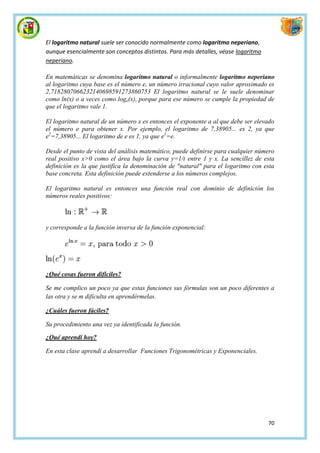 El logaritmo natural suele ser conocido normalmente como logaritmo neperiano,
aunque esencialmente son conceptos distintos. Para más detalles, véase logaritmo
neperiano.

En matemáticas se denomina logaritmo natural o informalmente logaritmo neperiano
al logaritmo cuya base es el número e, un número irracional cuyo valor aproximado es
2,7182807066232140698591273860753 El logaritmo natural se le suele denominar
como ln(x) o a veces como loge(x), porque para ese número se cumple la propiedad de
que el logaritmo vale 1.

El logaritmo natural de un número x es entonces el exponente a al que debe ser elevado
el número e para obtener x. Por ejemplo, el logaritmo de 7,38905... es 2, ya que
e2=7,38905... El logaritmo de e es 1, ya que e1=e.

Desde el punto de vista del análisis matemático, puede definirse para cualquier número
real positivo x>0 como el área bajo la curva y=1/t entre 1 y x. La sencillez de esta
definición es la que justifica la denominación de "natural" para el logaritmo con esta
base concreta. Esta definición puede extenderse a los números complejos.

El logaritmo natural es entonces una función real con dominio de definición los
números reales positivos:



y corresponde a la función inversa de la función exponencial:




¿Qué cosas fueron difíciles?

Se me complico un poco ya que estas funciones sus fórmulas son un poco diferentes a
las otra y se m dificulta en aprendérmelas.

¿Cuáles fueron fáciles?

Su procedimiento una vez ya identificada la función.

¿Qué aprendí hoy?

En esta clase aprendí a desarrollar Funciones Trigonométricas y Exponenciales.




                                                                                   70
 