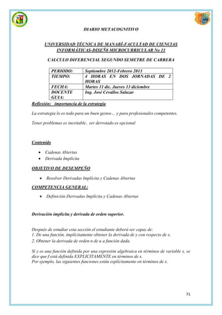 DIARIO METACOGNITIVO


        UNIVERSIDAD TÉCNICA DE MANABÍ-FACULTAD DE CIENCIAS
            INFORMÁTICAS-DISEÑ0 MICROCURRICULAR No 11

         CALCULO DIFERENCIAL SEGUNDO SEMETRE DE CARRERA

            PERIODO:         Septiembre 2012-Febrero 2013
            TIEMPO:          4 HORAS EN DOS JORNADAS DE 2
                             HORAS
          FECHA:             Martes 11 dic. Jueves 13 diciembre
          DOCENTE            Ing. José Cevallos Salazar
          GUIA:
Reflexión: importancia de la estrategia

La estrategia lo es todo para un buen gestos… y para profesionales competentes.

Tener problemas es inevitable.. ser derrotado es opcional



Contenido

       Cadenas Abiertas
       Derivada Implícita

OBJETIVO DE DESEMPEÑO

       Resolver Derivadas Implícita y Cadenas Abiertas

COMPETENCIA GENERAL:

       Definición Derivadas Implícita y Cadenas Abiertas


Derivación implícita y derivada de orden superior.


Después de estudiar esta sección el estudiante deberá ser capaz de:
1. De una función, implícitamente obtener la derivada de y con respecto de x.
2. Obtener la derivada de orden n de u a función dada.

Si y es una función definida por una expresión algebraica en términos de variable x, se
dice que f está definida EXPLICITAMENTE en términos de x.
Por ejemplo, las siguientes funciones están explícitamente en términos de x.




                                                                                    71
 