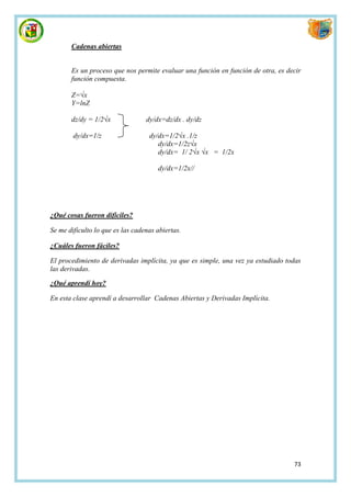 Cadenas abiertas


       Es un proceso que nos permite evaluar una función en función de otra, es decir
       función compuesta.

       Z=√x
       Y=lnZ

       dz/dy = 1/2√x              dy/dx=dz/dx . dy/dz

        dy/dx=1/z                  dy/dx=1/2√x .1/z
                                      dy/dx=1/2z√x
                                      dy/dx= 1/ 2√x √x = 1/2x

                                      dy/dx=1/2x//




¿Qué cosas fueron difíciles?

Se me dificulto lo que es las cadenas abiertas.

¿Cuáles fueron fáciles?

El procedimiento de derivadas implícita, ya que es simple, una vez ya estudiado todas
las derivadas.

¿Qué aprendí hoy?

En esta clase aprendí a desarrollar Cadenas Abiertas y Derivadas Implícita.




                                                                                  73
 