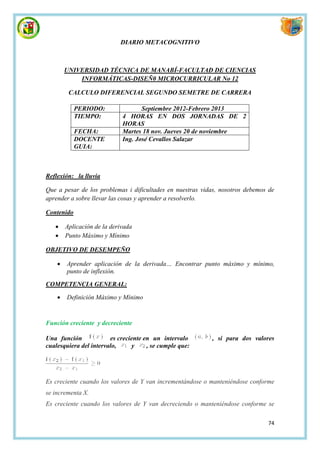 DIARIO METACOGNITIVO



        UNIVERSIDAD TÉCNICA DE MANABÍ-FACULTAD DE CIENCIAS
            INFORMÁTICAS-DISEÑ0 MICROCURRICULAR No 12

         CALCULO DIFERENCIAL SEGUNDO SEMETRE DE CARRERA

            PERIODO:                Septiembre 2012-Febrero 2013
            TIEMPO:          4 HORAS EN DOS JORNADAS DE 2
                             HORAS
            FECHA:           Martes 18 nov. Jueves 20 de noviembre
            DOCENTE          Ing. José Cevallos Salazar
            GUIA:



Reflexión: la lluvia

Que a pesar de los problemas i dificultades en nuestras vidas, nosotros debemos de
aprender a sobre llevar las cosas y aprender a resolverlo.

Contenido

       Aplicación de la derivada
       Punto Máximo y Mínimo

OBJETIVO DE DESEMPEÑO

       Aprender aplicación de la derivada… Encontrar punto máximo y mínimo,
        punto de inflexión.

COMPETENCIA GENERAL:

       Definición Máximo y Mínimo


Función creciente y decreciente

Una función             es creciente en un intervalo       , si para dos valores
cualesquiera del intervalo,      y    , se cumple que:




Es creciente cuando los valores de Y van incrementándose o manteniéndose conforme
se incrementa X.
Es creciente cuando los valores de Y van decreciendo o manteniéndose conforme se

                                                                               74
 