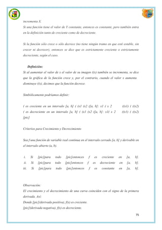 incrementa X.
Si una función tiene el valor de Y constante, entonces es constante, pero también entra
en la definición tanto de creciente como de decreciente.


Si la función sólo crece o sólo decrece (no tiene ningún tramo en que esté estable, sin
crecer ni decrecer), entonces se dice que es estrictamente creciente o estrictamente
decreciente, según el caso.


       Definición:
Si al aumentar el valor de x el valor de su imagen ((x) también se incrementa, se dice
que la gráfica de la función crece y, por el contrario, cuando el valor x aumenta
disminuye ((x), decimos que la función decrece.


Simbólicamente podríamos definir:


( es creciente en un intervalo [a, b] ( (x1 (x2 ([a, b]: x1 ( x 2                     ((x1) ( ((x2)
( es decreciente en un intervalo [a, b] ( (x1 (x2 ([a, b]: x1( x 2                    ((x1) ( ((x2)
[pic]


Criterios para Crecimiento y Decrecimiento


Sea f una función de variable real continua en el intervalo cerrado [a, b] y derivable en
el intervalo abierto (a, b).


i.       Si   [pic]para   todo   [pic]entonces           f    es    creciente    en      [a,    b].
ii.      Si   [pic]para   todo   [pic]entonces       f       es    decreciente   en      [a,    b].
iii.     Si   [pic]para   todo   [pic]entonces           f    es    constante    en      [a,    b].




Observación:
El crecimiento y el decrecimiento de una curva coinciden con el signo de la primera
derivada. Así:
Donde [pic](derivada positiva), f(x) es creciente.
[pic](derivada negativa), f(x) es decreciente.

                                                                                                75
 