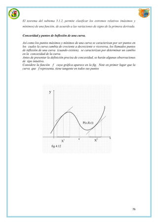 El teorema del subtema 5.1.2, permite clasificar los extremos relativos (máximos y
mínimos) de una función, de acuerdo a las variaciones de signo de la primera derivada.

Concavidad y puntos de Inflexión de una curva.

Así como los puntos máximos y mínimos de una curva se caracterizan por ser puntos en
los cuales la curva cambia de creciente a decreciente o viceversa, los llamados puntos
de inflexión de una curva (cuando existen), se caracterizan por determinar un cambio
en la concavidad de la curva.
Antes de presentar la definición precisa de concavidad, se harán algunas observaciones
de tipo intuitivo.
Considere la función f cuya gráfica aparece en la fig. Note en primer lugar que la
curva que f representa, tiene tangente en todos sus puntos




                                                                                    76
 