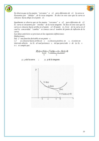 Se observa que en los puntos “cercanos” a x1, pero diferentes de x1, la curva se
Encuentra por “debajo” de la recta tangente. Se dice en este caso que la curva es
cóncava hacia abajo en el punto x1.

Igualmente se observa que en los puntos “cercanos” a x2, pero diferentes de x2,
la curva se encuentra por “encima” de la recta tangente. Se dice en este caso que la
curva es cóncava hacia arriba en el punto x2. El punto (c, f (c)) de la curva en el
cual la concavidad “cambia” se conoce con el nombre de punto de inflexión de la
curva.
Las ideas anteriores se precisan en las siguientes definiciones:
Definiciones:
Sea f una función derivable en un punto c.
i. f    es cóncava hacia arriba en c o cóncava positiva en       c, si existe un
intervalo abierto (a, b) al cual pertenece c, tal que para todo x de (a, b), x
≠ c se cumple que:




                                                                                 77
 