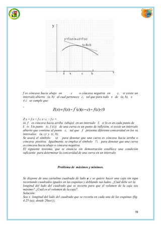 f es cóncava hacia abajo en         c     o cóncava negativa en    c, si existe un
intervalo abierto (a, b) al cual pertenece c, tal que para todo x de (a, b), x
≠ c se cumple que:

'


Z x = f x − f c x−c − f c <
iii. f es cóncava hacia arriba (abajo) en un intervalo I, si lo es en cada punto de
I. iv. Un punto (c, f (c)) de una curva es un punto de inflexión, si existe un intervalo
abierto que contiene al punto c, tal que f presenta diferente concavidad en los su
intervalos: (a, c) y (c, b).
Se usará el símbolo: ∪, para denotar que una curva es cóncava hacia arriba o
cóncava positiva. Igualmente, se emplea el símbolo ∩, para denotar que una curva
es cóncava hacia abajo o cóncava negativa.
El siguiente teorema, que se enuncia sin demostración establece una condición
suficiente para determinar la concavidad de una curva en un intervalo.



                          Problema de máximos y mínimos.


Se dispone de una cartulina cuadrada de lado a y se quiere hacer una caja sin tapa
recortando cuadrados iguales en las esquinas y doblando sus lados. ¿Cuál debe ser la
longitud del lado del cuadrado que se recorta para que el volumen de la caja sea
máximo? ¿Cuál es el volumen de la caja?.
Solución:
Sea x: longitud del lado del cuadrado que se recorta en cada una de las esquinas (fig.
4.25 (a)), donde 20ax≤≤.


                                                                                     78
 