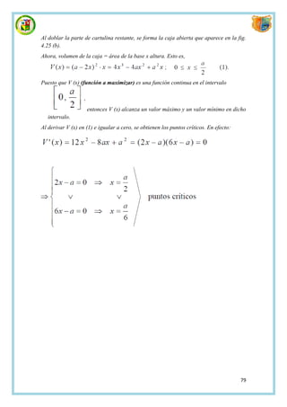 Al doblar la parte de cartulina restante, se forma la caja abierta que aparece en la fig.
4.25 (b).
Ahora, volumen de la caja = área de la base x altura. Esto es,



Puesto que V (x) (función a maximizar) es una función continua en el intervalo



                    entonces V (x) alcanza un valor máximo y un valor mínimo en dicho
   intervalo.
Al derivar V (x) en (1) e igualar a cero, se obtienen los puntos críticos. En efecto:




                                                                                        79
 