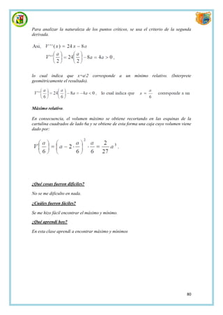Para analizar la naturaleza de los puntos críticos, se usa el criterio de la segunda
derivada.




lo cual indica que x=a2 corresponde a un mínimo relativo. (Interprete
geométricamente el resultado).




Máximo relativo.

En consecuencia, el volumen máximo se obtiene recortando en las esquinas de la
cartulina cuadrados de lado 6a y se obtiene de esta forma una caja cuyo volumen viene
dado por:




¿Qué cosas fueron difíciles?

No se me dificulto en nada.

¿Cuáles fueron fáciles?

Se me hizo fácil encontrar el máximo y mínimo.

¿Qué aprendí hoy?

En esta clase aprendí a encontrar máximo y mínimos




                                                                                  80
 