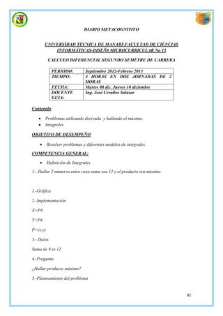 DIARIO METACOGNITIVO


        UNIVERSIDAD TÉCNICA DE MANABÍ-FACULTAD DE CIENCIAS
            INFORMÁTICAS-DISEÑ0 MICROCURRICULAR No 13

          CALCULO DIFERENCIAL SEGUNDO SEMETRE DE CARRERA

             PERIODO:          Septiembre 2012-Febrero 2013
             TIEMPO:           4 HORAS EN DOS JORNADAS DE 2
                               HORAS
             FECHA:            Martes 08 dic. Jueves 10 diciembre
             DOCENTE           Ing. José Cevallos Salazar
             GUIA:

Contenido

       Problemas utilizando derivada y hallando el máximo.
       Integrales

OBJETIVO DE DESEMPEÑO

         Resolver problemas y diferentes modelos de integrales.

COMPETENCIA GENERAL:

         Definición de Integrales
1.- Hallar 2 números entre cuya suma sea 12 y el producto sea máximo.



1.-Gráfica

2.-Implementación

X=P#

Y=P#

P=(x.y)

3.- Datos

Suma de # es 12

4.-Pregunta

¿Hallar producto máximo?

5.-Planteamiento del problema


                                                                        81
 