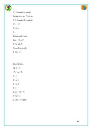 5.1.-Ecuación primaria

Producto m=xy: P(xy)=xy

5.2.-Ecuación Secundaria

X+y=12

Y=12-x

6.-

Primaria derivada

P(x)=12x-x^2

P’(x)=12-2x

Segunda derivada

P’’(x)=-2




Punto Crítico

12-2x=0

-2x=-12 (-1)

X=6

Y=12-x

Y=12-6

Y=6

Pmax=6.6.=36

P’’(x)=-2

P´´(6)=-2->MAX




                           82
 