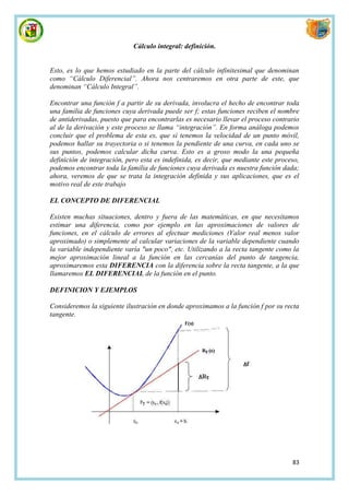 Cálculo integral: definición.


Esto, es lo que hemos estudiado en la parte del cálculo infinitesimal que denominan
como “Cálculo Diferencial”. Ahora nos centraremos en otra parte de este, que
denominan “Cálculo Integral”.

Encontrar una función f a partir de su derivada, involucra el hecho de encontrar toda
una familia de funciones cuya derivada puede ser f; estas funciones reciben el nombre
de antiderivadas, puesto que para encontrarlas es necesario llevar el proceso contrario
al de la derivación y este proceso se llama “integración”. En forma análoga podemos
concluir que el problema de esta es, que si tenemos la velocidad de un punto móvil,
podemos hallar su trayectoria o si tenemos la pendiente de una curva, en cada uno se
sus puntos, podemos calcular dicha curva. Esto es a groso modo la una pequeña
definición de integración, pero esta es indefinida, es decir, que mediante este proceso,
podemos encontrar toda la familia de funciones cuya derivada es nuestra función dada;
ahora, veremos de que se trata la integración definida y sus aplicaciones, que es el
motivo real de este trabajo

EL CONCEPTO DE DIFERENCIAL

Existen muchas situaciones, dentro y fuera de las matemáticas, en que necesitamos
estimar una diferencia, como por ejemplo en las aproximaciones de valores de
funciones, en el cálculo de errores al efectuar mediciones (Valor real menos valor
aproximado) o simplemente al calcular variaciones de la variable dependiente cuando
la variable independiente varía "un poco", etc. Utilizando a la recta tangente como la
mejor aproximación lineal a la función en las cercanías del punto de tangencia,
aproximaremos esta DIFERENCIA con la diferencia sobre la recta tangente, a la que
llamaremos EL DIFERENCIAL de la función en el punto.

DEFINICION Y EJEMPLOS

Consideremos la siguiente ilustración en donde aproximamos a la función f por su recta
tangente.




                                                                                     83
 